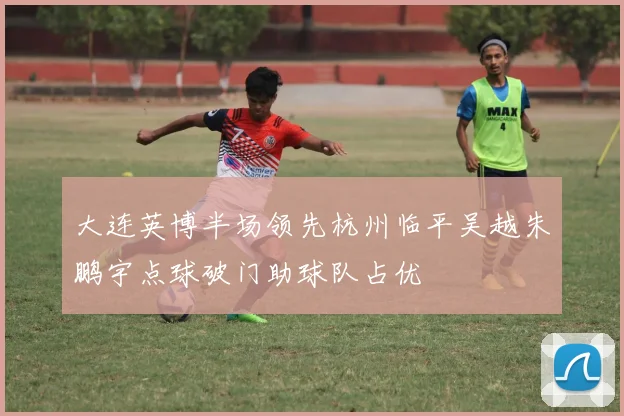 大连英博半场领先杭州临平吴越朱鹏宇点球破门助球队占优
