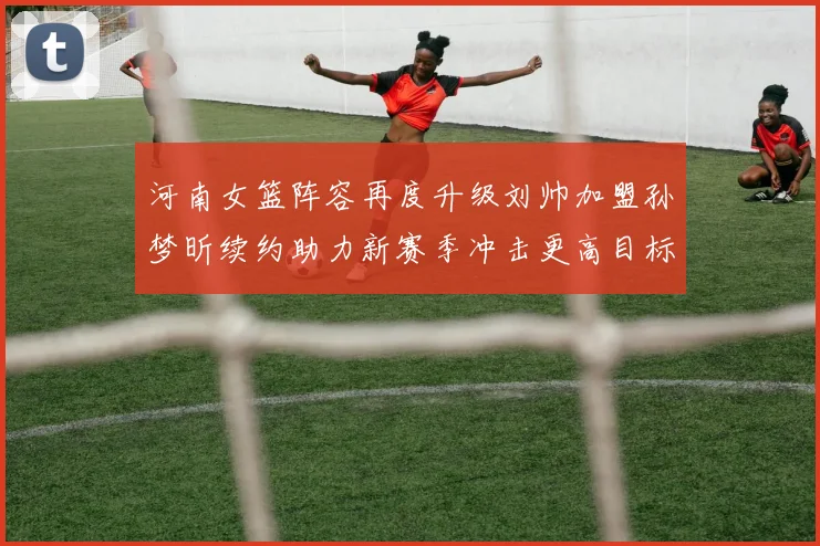 河南女篮阵容再度升级刘帅加盟孙梦昕续约助力新赛季冲击更高目标