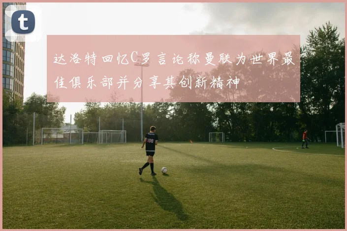 达洛特回忆C罗言论称曼联为世界最佳俱乐部并分享其创新精神