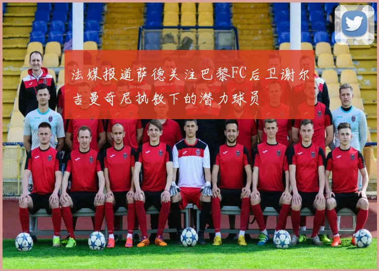 法媒报道萨德关注巴黎FC后卫谢尔吉曼奇尼执教下的潜力球员