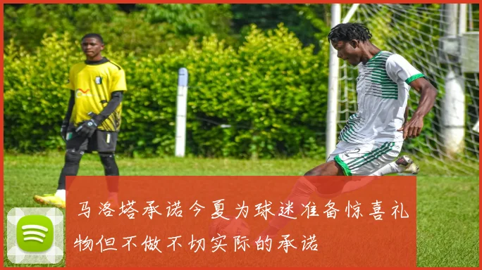马洛塔承诺今夏为球迷准备惊喜礼物但不做不切实际的承诺