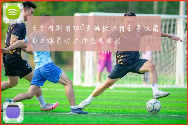 马丁内斯借助C罗执教沙特引争议葡萄牙球员对主帅态度冷淡