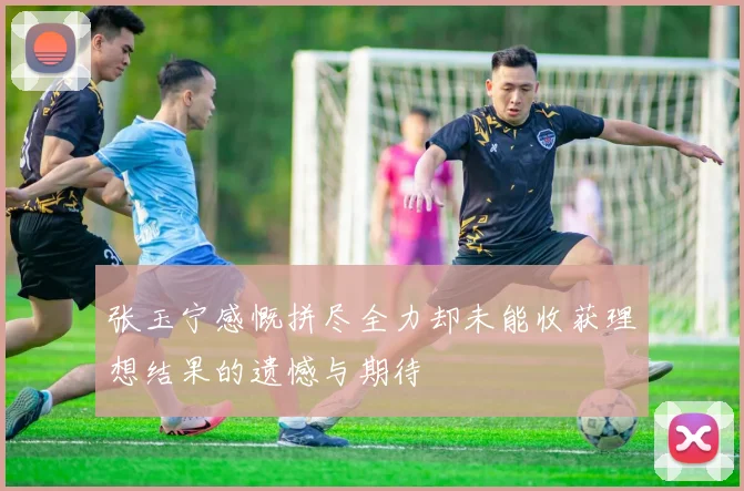 张玉宁感慨拼尽全力却未能收获理想结果的遗憾与期待