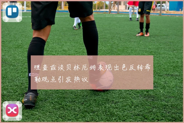 理查兹谈贝林厄姆表现出色反转希勒观点引发热议