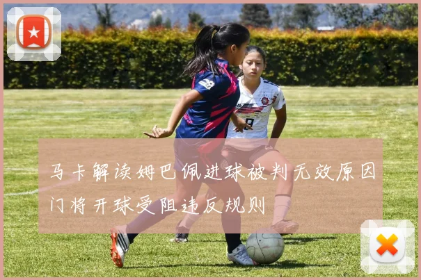 马卡解读姆巴佩进球被判无效原因门将开球受阻违反规则