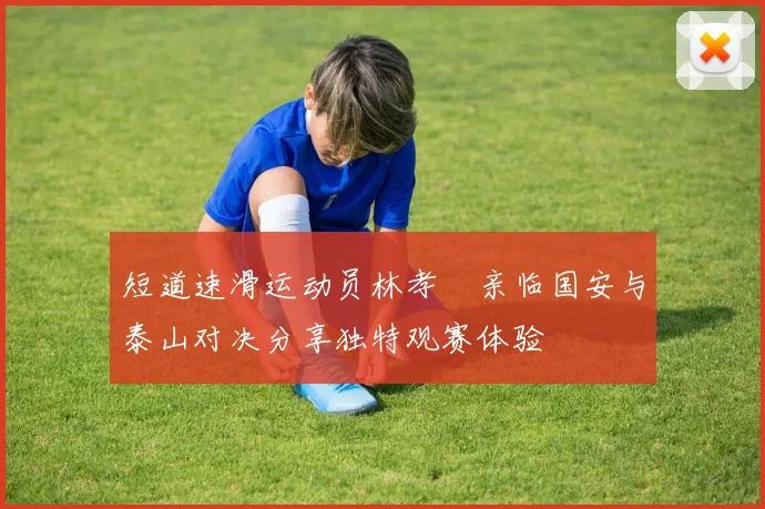 短道速滑运动员林孝埈亲临国安与泰山对决分享独特观赛体验