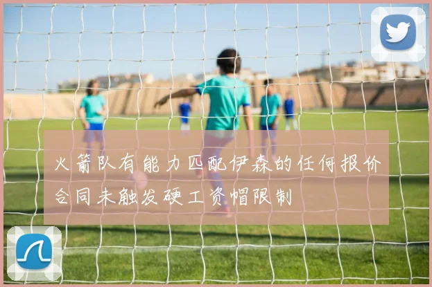 火箭队有能力匹配伊森的任何报价合同未触发硬工资帽限制