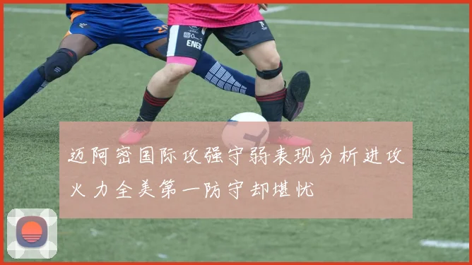 迈阿密国际攻强守弱表现分析进攻火力全美第一防守却堪忧