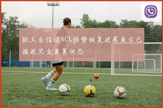 欧文自信谈ACL伤势恢复进展表示已接近完全康复状态