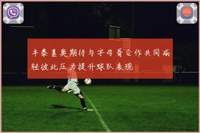 丰泰基奥期待与字母哥合作共同减轻彼此压力提升球队表现