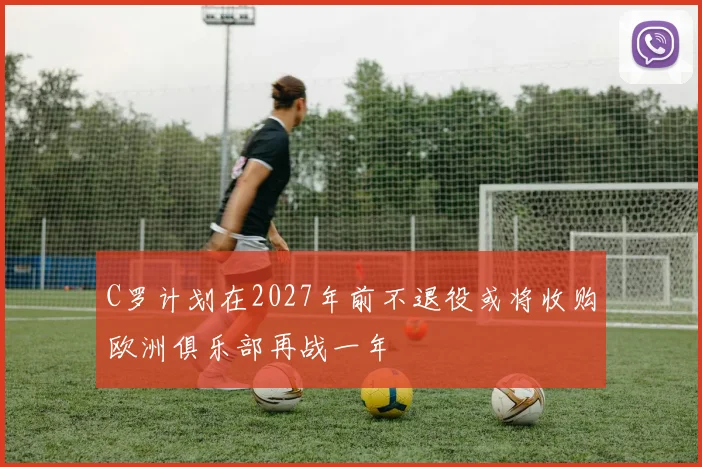 C罗计划在2027年前不退役或将收购欧洲俱乐部再战一年
