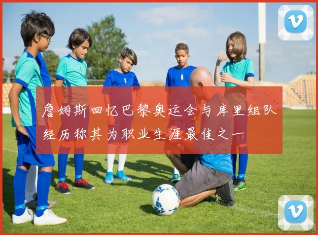 詹姆斯回忆巴黎奥运会与库里组队经历称其为职业生涯最佳之一