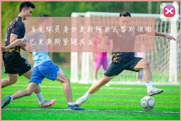 马竞球员身价更新阿尔瓦雷斯领衔巴里奥斯紧随其后