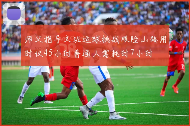 师父指导文班运球挑战艰险山路用时仅45小时普通人需耗时7小时