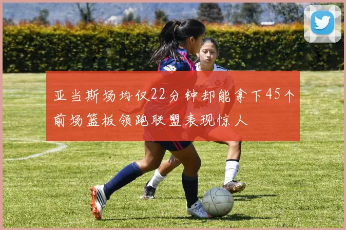 亚当斯场均仅22分钟却能拿下45个前场篮板领跑联盟表现惊人