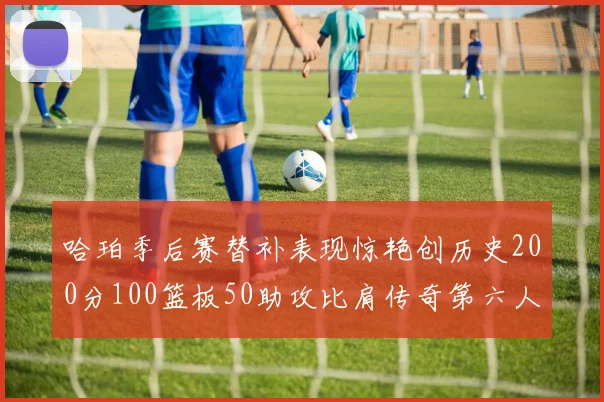 哈珀季后赛替补表现惊艳创历史200分100篮板50助攻比肩传奇第六人