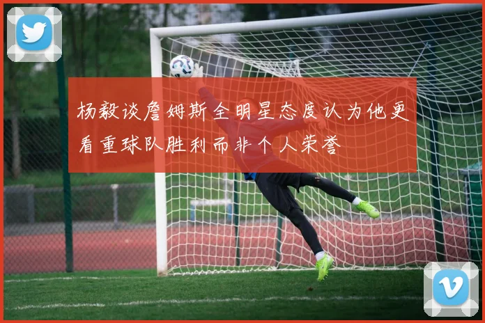 杨毅谈詹姆斯全明星态度认为他更看重球队胜利而非个人荣誉