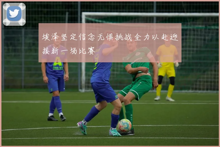 埃泽坚定信念无惧挑战全力以赴迎接新一场比赛