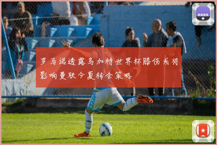 罗马诺透露乌加特世界杯膝伤或将影响曼联今夏转会策略