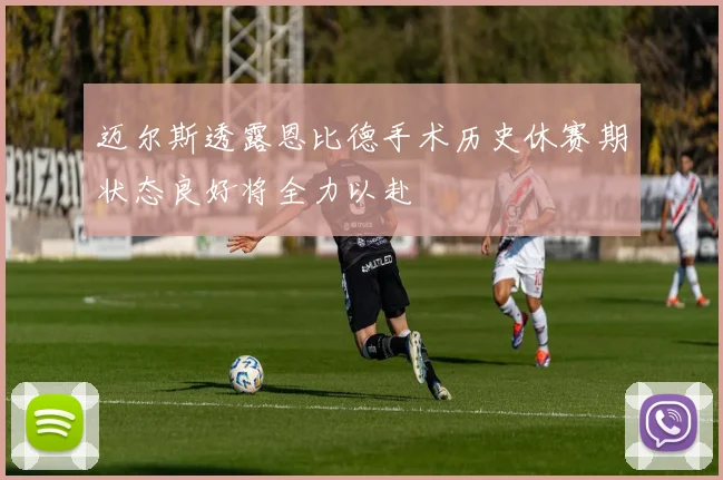 迈尔斯透露恩比德手术历史休赛期状态良好将全力以赴
