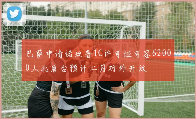 巴萨申请诺坎普1C许可证可容62000人北看台预计二月对外开放